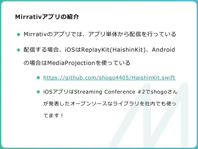 Mirrativアプリの紹介
◆ Mirrativのアプリでは、アプリ単体から配信を行っている
◆ 配信する場合、iOSはReplayKit(HaishinKit)、Android
の場合はMediaProjectionを使っている
◆ https://github.com/shogo4405/HaishinKit.swift
◆ iOSアプリはStreaming Conference #2でshogoさん
が発表したオープンソースなライブラリを社内でも使っ
てます！
99
