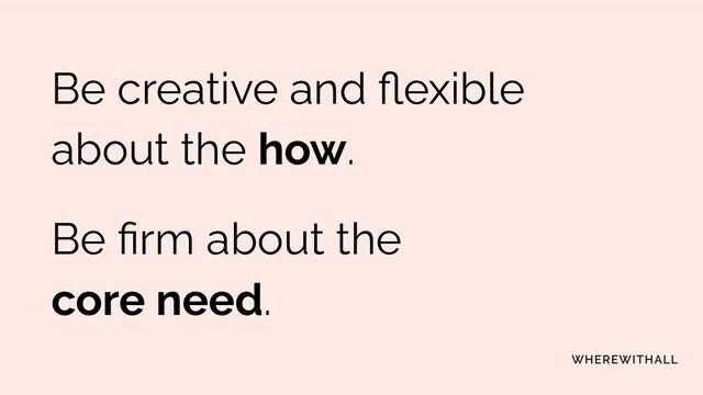 Be creative and ﬂexible
about the how.
Be ﬁrm about the
core need.

