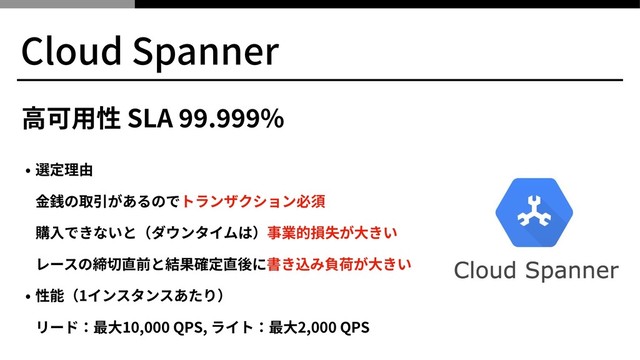 • 選定理由 
⾦銭の取引があるのでトランザクション必須 
購⼊できないと（ダウンタイムは）事業的損失が⼤きい 
レースの締切直前と結果確定直後に書き込み負荷が⼤きい
• 性能（1インスタンスあたり） 
リード：最⼤10,000 QPS, ライト：最⼤2,000 QPS
Cloud Spanner
⾼可⽤性 SLA . %
