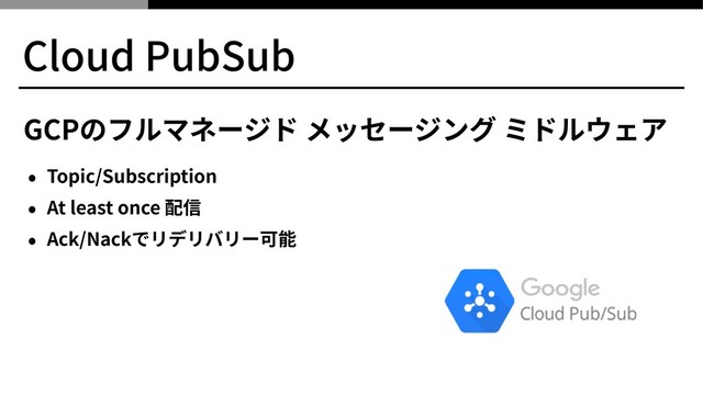 Cloud PubSub
GCPのフルマネージド メッセージング ミドルウェア
• Topic/Subscription
• At least once 配信
• Ack/Nackでリデリバリー可能

