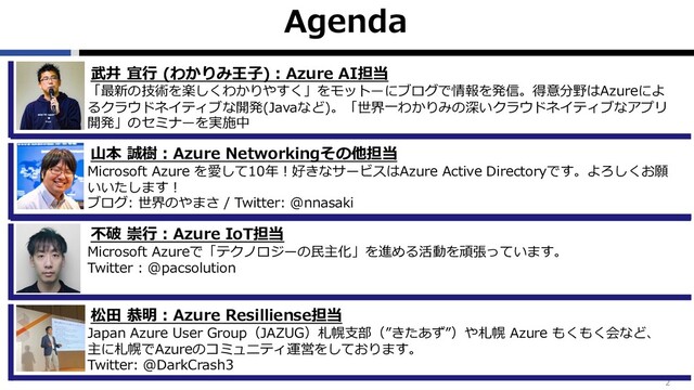 Agenda
2
武井 宜⾏ (わかりみ王⼦)︓Azure AI担当
「最新の技術を楽しくわかりやすく」をモットーにブログで情報を発信。得意分野はAzureによ
るクラウドネイティブな開発(Javaなど)。「世界⼀わかりみの深いクラウドネイティブなアプリ
開発」のセミナーを実施中
⼭本 誠樹︓Azure Networkingその他担当
Microsoft Azure を愛して10年︕好きなサービスはAzure Active Directoryです。よろしくお願
いいたします︕
ブログ: 世界のやまさ / Twitter: @nnasaki
松⽥ 恭明︓Azure Resilliense担当
Japan Azure User Group（JAZUG）札幌⽀部（”きたあず”）や札幌 Azure もくもく会など、
主に札幌でAzureのコミュニティ運営をしております。
Twitter: @DarkCrash3
不破 崇⾏︓Azure IoT担当
Microsoft Azureで「テクノロジーの⺠主化」を進める活動を頑張っています。
Twitter : @pacsolution
