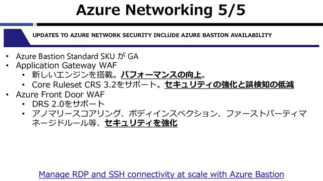 Azure Networking 5/5
UPDATES TO AZURE NETWORK SECURITY INCLUDE AZURE BASTION AVAILABILITY
• Azure Bastion Standard SKU が GA
• Application Gateway WAF
• 新しいエンジンを搭載。パフォーマンスの向上。
• Core Ruleset CRS 3.2をサポート。セキュリティの強化と誤検知の低減
• Azure Front Door WAF
• DRS 2.0をサポート
• アノマリースコアリング、ボディインスペクション、ファーストパーティマ
ネージドルール等、セキュリティを強化
Manage RDP and SSH connectivity at scale with Azure Bastion
