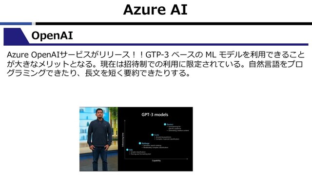 Azure AI
OpenAI
Azure OpenAIサービスがリリース︕︕GTP-3 ベースの ML モデルを利⽤できること
が⼤きなメリットとなる。現在は招待制での利⽤に限定されている。⾃然⾔語をプロ
グラミングできたり、⻑⽂を短く要約できたりする。
