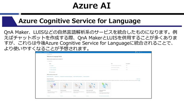 Azure AI
Azure Cognitive Service for Language
QnA Maker、LUISなどの⾃然⾔語解析系のサービスを統合したものになります。例
えばチャットボットを作成する際、QnA MakerとLUISを併⽤することが多くありま
すが、これらは今後Azure Cognitive Service for Languageに統合されることで、
より使いやすくなることが予想されます。
