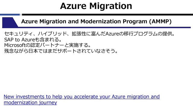 Azure Migration
Azure Migration and Modernization Program (AMMP)
セキュリティ、ハイブリッド、拡張性に富んだAzureの移⾏プログラムの提供。
SAP to Azureも含まれる。
Microsoftの認定パートナーと実施する。
残念ながら⽇本ではまだサポートされていなさそう。
New investments to help you accelerate your Azure migration and
modernization journey
