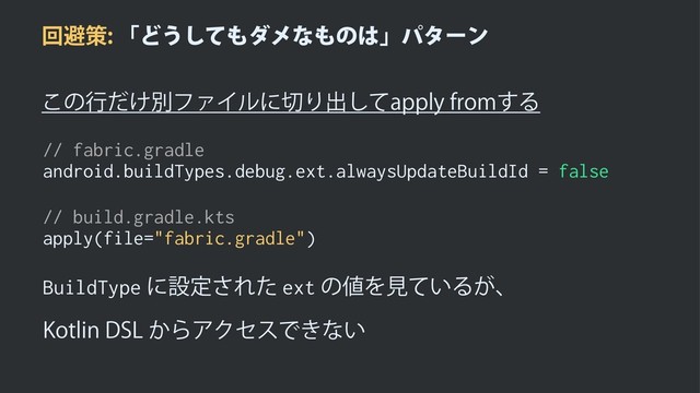 ճආࡦʮͲ͏ͯ͠΋μϝͳ΋ͷ͸ʯύλʔϯ
͜ͷߦ͚ͩผϑΝΠϧʹ੾Γग़ͯ͠BQQMZGSPN͢Δ
// fabric.gradle
android.buildTypes.debug.ext.alwaysUpdateBuildId = false
// build.gradle.kts
apply(file="fabric.gradle")
BuildTypeʹઃఆ͞Εͨextͷ஋Λݟ͍ͯΔ͕ɺ
,PUMJO%4-͔ΒΞΫηεͰ͖ͳ͍

