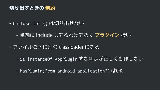 ੾Γग़͢ͱ͖ͷ੍໿

buildscript {}
͸੾Γग़ͤͳ͍
 ୯७ʹJODMVEFͯ͠ΔΘ͚Ͱͳ͘ϓϥάΠϯѻ͍
 ϑΝΠϧ͝ͱʹผͷDMBTTMPBEFSʹͳΔ

it instanceOf AppPlugin
తͳ൑ఆ͕ਖ਼͘͠ಈ࡞͠ͳ͍

hasPlugin("com.android.application")
͸0,
