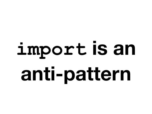 import is an
anti-pattern
