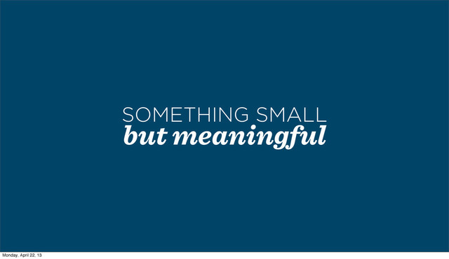but meaningful
SOMETHING SMALL
Monday, April 22, 13
