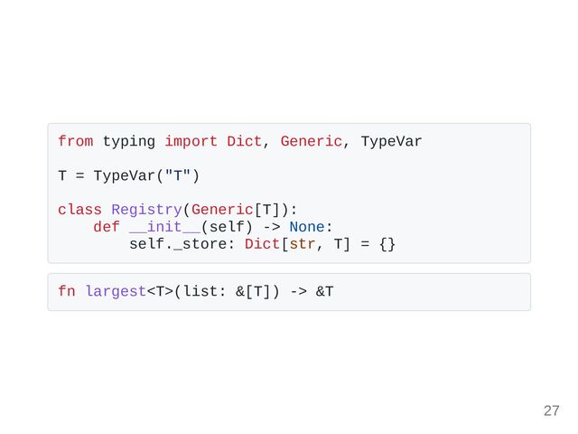 from typing import Dict, Generic, TypeVar
T = TypeVar("T")
class Registry(Generic[T]):
def __init__(self) -> None:
self._store: Dict[str, T] = {}
fn largest(list: &[T]) -> &T
27
