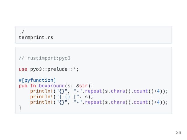 ./
termprint.rs
// rustimport:pyo3
use pyo3::prelude::*;
#[pyfunction]
pub fn boxaround(s: &str){
println!("{}", "-".repeat(s.chars().count()+4));
println!("| {} |", s);
println!("{}", "-".repeat(s.chars().count()+4));
}
36

