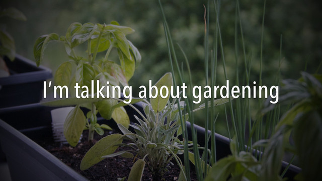 I’m talking about gardening
