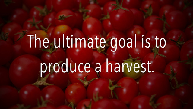 The ultimate goal is to
produce a harvest.
