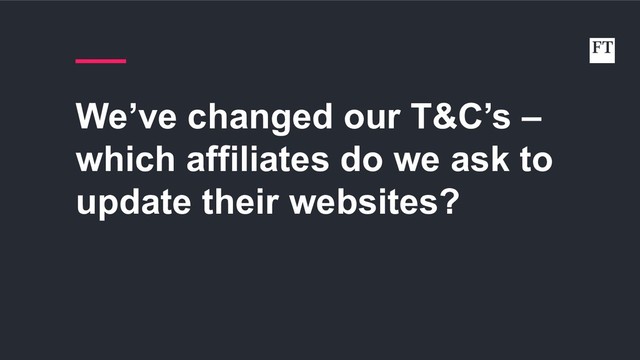 We’ve changed our T&C’s –
which affiliates do we ask to
update their websites?
