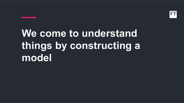 We come to understand
things by constructing a
model
