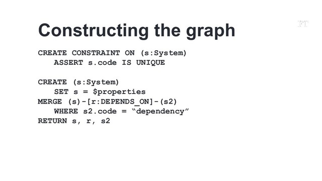 CREATE CONSTRAINT ON (s:System)
ASSERT s.code IS UNIQUE
CREATE (s:System)
SET s = $properties
MERGE (s)-[r:DEPENDS_ON]-(s2)
WHERE s2.code = “dependency”
RETURN s, r, s2
Constructing the graph
