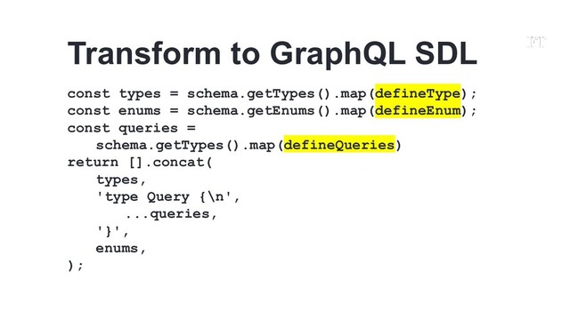 const types = schema.getTypes().map(defineType);
const enums = schema.getEnums().map(defineEnum);
const queries =
schema.getTypes().map(defineQueries)
return [].concat(
types,
'type Query {\n',
...queries,
'}',
enums,
);
Transform to GraphQL SDL
