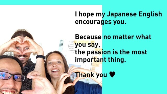I hope my Japanese English
encourages you.
Because no matter what
you say,
the passion is the most
important thing.
Thank you —
