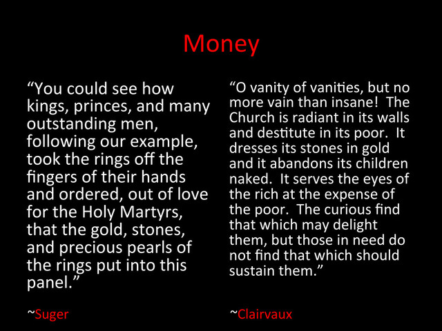 Money	  
“You	  could	  see	  how	  
kings,	  princes,	  and	  many	  
outstanding	  men,	  
following	  our	  example,	  
took	  the	  rings	  oﬀ	  the	  
ﬁngers	  of	  their	  hands	  
and	  ordered,	  out	  of	  love	  
for	  the	  Holy	  Martyrs,	  
that	  the	  gold,	  stones,	  
and	  precious	  pearls	  of	  
the	  rings	  put	  into	  this	  
panel.”	  	  
“O	  vanity	  of	  vaniUes,	  but	  no	  
more	  vain	  than	  insane!	  	  The	  
Church	  is	  radiant	  in	  its	  walls	  
and	  desUtute	  in	  its	  poor.	  	  It	  
dresses	  its	  stones	  in	  gold	  
and	  it	  abandons	  its	  children	  
naked.	  	  It	  serves	  the	  eyes	  of	  
the	  rich	  at	  the	  expense	  of	  
the	  poor.	  	  The	  curious	  ﬁnd	  
that	  which	  may	  delight	  
them,	  but	  those	  in	  need	  do	  
not	  ﬁnd	  that	  which	  should	  
sustain	  them.”	  	  
~Clairvaux	  
~Suger	  
