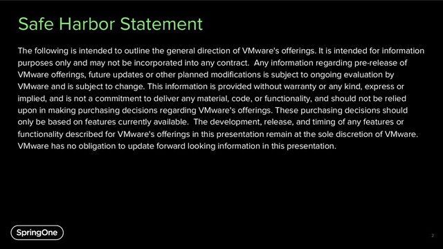 Safe Harbor Statement
The following is intended to outline the general direction of VMware's offerings. It is intended for information
purposes only and may not be incorporated into any contract. Any information regarding pre-release of
VMware offerings, future updates or other planned modifications is subject to ongoing evaluation by
VMware and is subject to change. This information is provided without warranty or any kind, express or
implied, and is not a commitment to deliver any material, code, or functionality, and should not be relied
upon in making purchasing decisions regarding VMware's offerings. These purchasing decisions should
only be based on features currently available. The development, release, and timing of any features or
functionality described for VMware's offerings in this presentation remain at the sole discretion of VMware.
VMware has no obligation to update forward looking information in this presentation.
2
