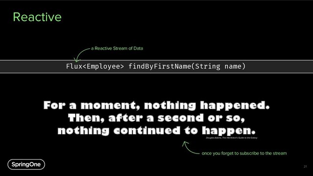 Reactive
21
Flux findByFirstName(String name)
a Reactive Stream of Data
For a moment, nothing happened.
Then, after a second or so,
nothing continued to happen.
once you forget to subscribe to the stream
Douglas Adams, The Hitchhiker's Guide to the Galaxy
