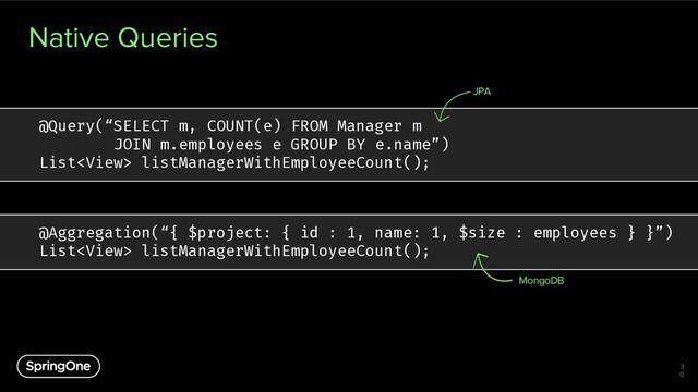 Native Queries
3
0
@Query(“SELECT m, COUNT(e) FROM Manager m
JOIN m.employees e GROUP BY e.name”)
List listManagerWithEmployeeCount();
JPA
@Aggregation(“{ $project: { id : 1, name: 1, $size : employees } }”)
List listManagerWithEmployeeCount();
MongoDB

