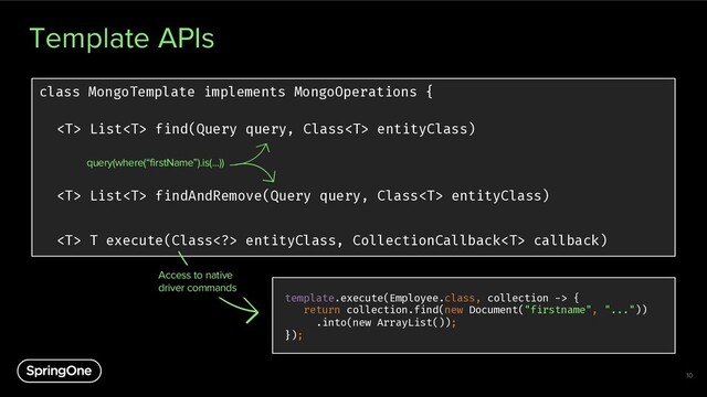Template APIs
10
class MongoTemplate implements MongoOperations {
 List find(Query query, Class entityClass)
 List findAndRemove(Query query, Class entityClass)
 T execute(Class> entityClass, CollectionCallback callback)
query(where(“firstName”).is(...))
template.execute(Employee.class, collection -> {
return collection.find(new Document("firstname", "..."))
.into(new ArrayList());
});
Access to native
driver commands
