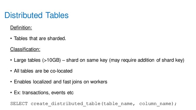 Distributed Tables
Definition:
• Tables that are sharded.
Classification:
• Large tables (>10GB) – shard on same key (may require addition of shard key)
• All tables are be co-located
• Enables localized and fast joins on workers
• Ex: transactions, events etc
SELECT create_distributed_table(table_name, column_name);
