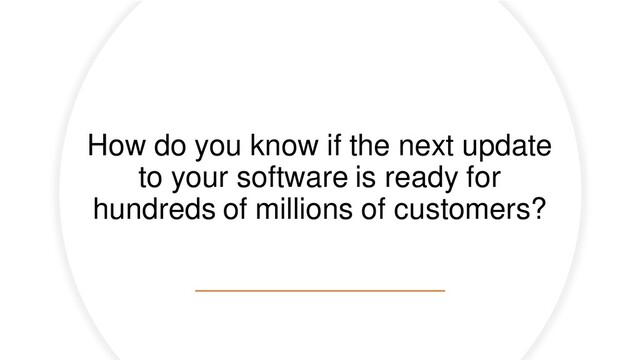 How do you know if the next update
to your software is ready for
hundreds of millions of customers?
