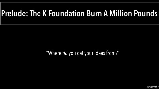 Prelude: The K Foundation Burn A Million Pounds
“Where do you get your ideas from?”
@r4isstatic
