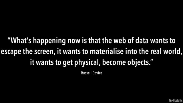 “What's happening now is that the web of data wants to
escape the screen, it wants to materialise into the real world,
it wants to get physical, become objects.”
Russell Davies
@r4isstatic

