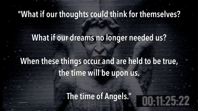 "What if our thoughts could think for themselves?
What if our dreams no longer needed us?
When these things occur and are held to be true,
the time will be upon us.
The time of Angels.”
