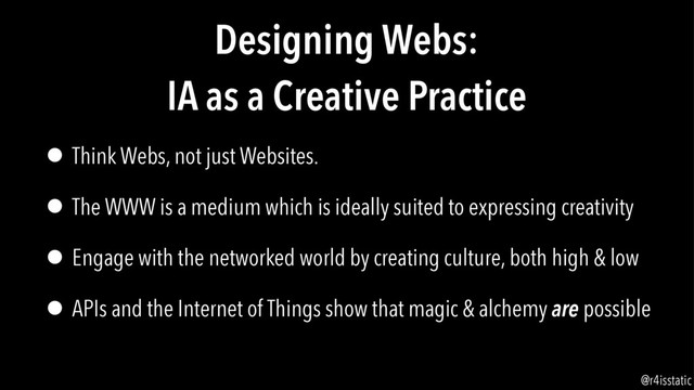 Designing Webs:
IA as a Creative Practice
• Think Webs, not just Websites.
• The WWW is a medium which is ideally suited to expressing creativity
• Engage with the networked world by creating culture, both high & low
• APIs and the Internet of Things show that magic & alchemy are possible
@r4isstatic

