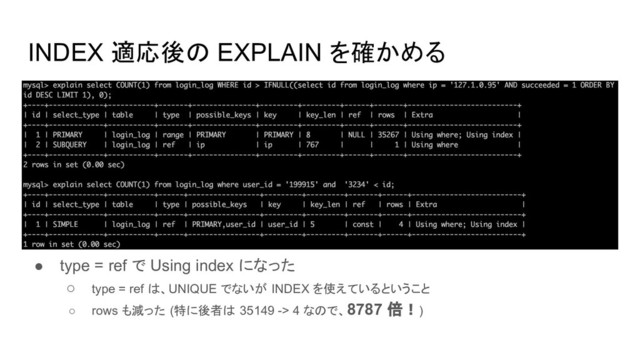 INDEX 適応後の EXPLAIN を確かめる
● type = ref で Using index になった
○ type = ref は、UNIQUE でないが INDEX を使えているということ
○ rows も減った (特に後者は 35149 -> 4 なので、8787 倍！)

