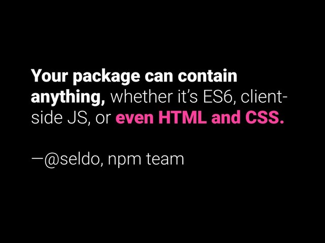 Your package can contain
anything, whether it’s ES6, client-
side JS, or even HTML and CSS.
—@seldo, npm team

