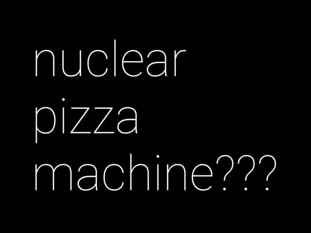 nuclear
pizza
machine???
