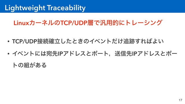 Lightweight Traceability
17
LinuxΧʔωϧͷTCP/UDP૚Ͱ൚༻తʹτϨʔγϯά
• TCP/UDP઀ଓཱ֬ͨ͠ͱ͖ͷΠϕϯτ͚ͩ௥੻͢Ε͹Α͍
• Πϕϯτʹ͸ѼઌIPΞυϨεͱϙʔτɼૹ৴ઌIPΞυϨεͱϙʔ
τͷ૊͕͋Δ
