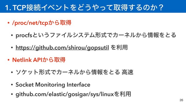 1. TCP઀ଓΠϕϯτΛͲ͏΍ͬͯऔಘ͢Δͷ͔ʁ
26
• /proc/net/tcp͔Βऔಘ
• procfsͱ͍͏ϑΝΠϧγεςϜܗࣜͰΧʔωϧ͔Β৘ใΛͱΔ
• https://github.com/shirou/gopsutil Λར༻
• Netlink API͔Βऔಘ
• ιέοτܗࣜͰΧʔωϧ͔Β৘ใΛͱΔ ߴ଎
• Socket Monitoring Interface
• github.com/elastic/gosigar/sys/linuxΛར༻
