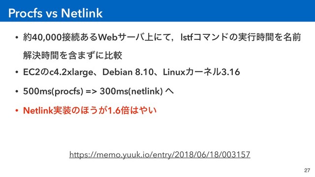 Procfs vs Netlink
27
• ໿40,000઀ଓ͋ΔWebαʔό্ʹͯɼlstfίϚϯυͷ࣮ߦ࣌ؒΛ໊લ
ղܾ࣌ؒΛؚ·ͣʹൺֱ
• EC2ͷc4.2xlargeɺDebian 8.10ɺLinuxΧʔωϧ3.16
• 500ms(procfs) => 300ms(netlink) ΁
• Netlink࣮૷ͷ΄͏͕1.6ഒ͸΍͍
https://memo.yuuk.io/entry/2018/06/18/003157

