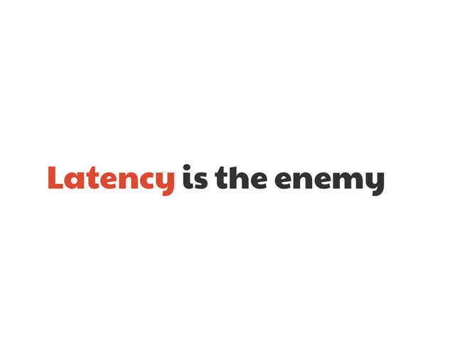 Latency is the enemy

