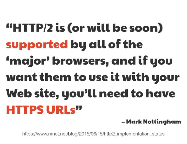 “HTTP/2 is (or will be soon)
supported by all of the
‘major’ browsers, and if you
want them to use it with your
Web site, you’ll need to have
HTTPS URLs”

— Mark Nottingham
https://www.mnot.net/blog/2015/06/15/http2_implementation_status
