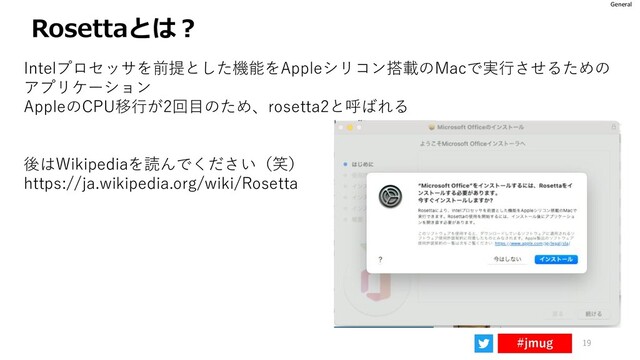 General
#jmug
Rosettaとは？
19
Intelプロセッサを前提とした機能をAppleシリコン搭載のMacで実行させるための
アプリケーション
AppleのCPU移行が2回目のため、rosetta2と呼ばれる
後はWikipediaを読んでください（笑）
https://ja.wikipedia.org/wiki/Rosetta
