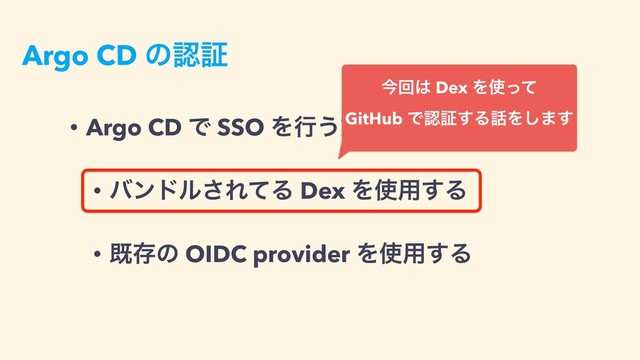 Argo CD ͷೝূ
• Argo CD Ͱ SSO Λߦ͏ํ๏͸ 2 छྨ
• όϯυϧ͞ΕͯΔ Dex Λ࢖༻͢Δ
• طଘͷ OIDC provider Λ࢖༻͢Δ
ࠓճ͸ Dex Λ࢖ͬͯ 
GitHub Ͱೝূ͢Δ࿩Λ͠·͢
