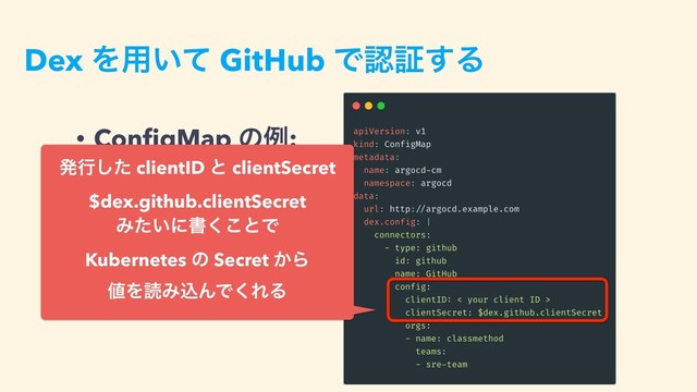 Dex Λ༻͍ͯ GitHub Ͱೝূ͢Δ
• ConﬁgMap ͷྫ:
ൃߦͨ͠ clientID ͱ clientSecret
$dex.github.clientSecret
Έ͍ͨʹॻ͘͜ͱͰ 
Kubernetes ͷ Secret ͔Β 
஋ΛಡΈࠐΜͰ͘ΕΔ
