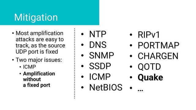 • Most amplification
attacks are easy to
track, as the source
UDP port is fixed
• Two major issues:
• ICMP
• Amplification
without
a fixed port
Mitigation
• NTP
• DNS
• SNMP
• SSDP
• ICMP
• NetBIOS
• RIPv1
• PORTMAP
• CHARGEN
• QOTD
• Quake
• …
