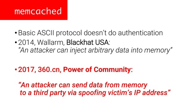 memcached
•Basic ASCII protocol doesn’t do authentication
•2014, Wallarm, Blackhat USA:
“An attacker can inject arbitrary data into memory”
•2017, 360.cn, Power of Community:
“An attacker can send data from memory
to a third party via spoofing victim’s IP address”
