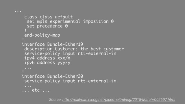 ...
class class-default
set mpls experimental imposition 0
set precedence 0
!
end-policy-map
!
interface Bundle-Ether19
description Customer: the best customer
service-policy input ntt-external-in
ipv4 address xxx/x
ipv6 address yyy/y
...
!
interface Bundle-Ether20
service-policy input ntt-external-in
...
... etc ...
Source: http://mailman.nlnog.net/pipermail/nlnog/2018-March/002697.html
