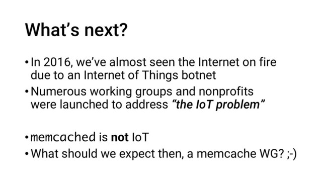 What’s next?
•In 2016, we’ve almost seen the Internet on fire
due to an Internet of Things botnet
•Numerous working groups and nonprofits
were launched to address “the IoT problem”
•memcached is not IoT
•What should we expect then, a memcache WG? ;-)
