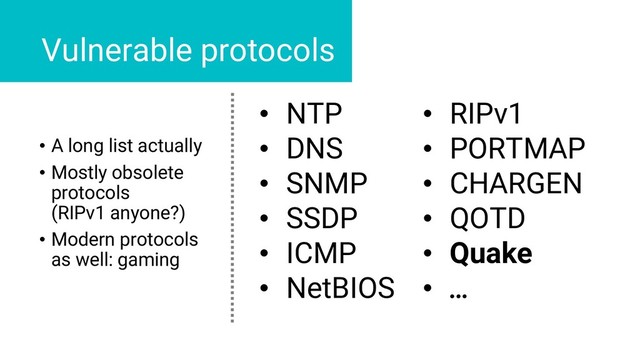 • NTP
• DNS
• SNMP
• SSDP
• ICMP
• NetBIOS
• RIPv1
• PORTMAP
• CHARGEN
• QOTD
• Quake
• …
Vulnerable protocols
• A long list actually
• Mostly obsolete
protocols
(RIPv1 anyone?)
• Modern protocols
as well: gaming
