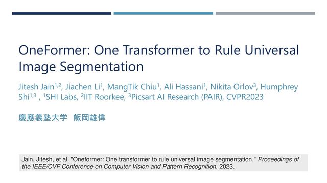 OneFormer: One Transformer to Rule Universal
Image Segmentation
Jitesh Jain1,2, Jiachen Li1, MangTik Chiu1, Ali Hassani1, Nikita Orlov3, Humphrey
Shi1,3 , 1SHI Labs, 2IIT Roorkee, 3Picsart AI Research (PAIR), CVPR2023
慶應義塾大学 飯岡雄偉
Jain, Jitesh, et al. "Oneformer: One transformer to rule universal image segmentation." Proceedings of
the IEEE/CVF Conference on Computer Vision and Pattern Recognition. 2023.
